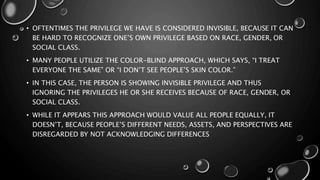• OFTENTIMES THE PRIVILEGE WE HAVE IS CONSIDERED INVISIBLE, BECAUSE IT CAN
BE HARD TO RECOGNIZE ONE’S OWN PRIVILEGE BASED ON RACE, GENDER, OR
SOCIAL CLASS.
• MANY PEOPLE UTILIZE THE COLOR-BLIND APPROACH, WHICH SAYS, “I TREAT
EVERYONE THE SAME” OR “I DON’T SEE PEOPLE’S SKIN COLOR.”
• IN THIS CASE, THE PERSON IS SHOWING INVISIBLE PRIVILEGE AND THUS
IGNORING THE PRIVILEGES HE OR SHE RECEIVES BECAUSE OF RACE, GENDER, OR
SOCIAL CLASS.
• WHILE IT APPEARS THIS APPROACH WOULD VALUE ALL PEOPLE EQUALLY, IT
DOESN’T, BECAUSE PEOPLE’S DIFFERENT NEEDS, ASSETS, AND PERSPECTIVES ARE
DISREGARDED BY NOT ACKNOWLEDGING DIFFERENCES
 