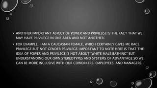 • ANOTHER IMPORTANT ASPECT OF POWER AND PRIVILEGE IS THE FACT THAT WE
MAY HAVE PRIVILEGE IN ONE AREA AND NOT ANOTHER.
• FOR EXAMPLE, I AM A CAUCASIAN FEMALE, WHICH CERTAINLY GIVES ME RACE
PRIVILEGE BUT NOT GENDER PRIVILEGE. IMPORTANT TO NOTE HERE IS THAT THE
IDEA OF POWER AND PRIVILEGE IS NOT ABOUT “WHITE MALE BASHING” BUT
UNDERSTANDING OUR OWN STEREOTYPES AND SYSTEMS OF ADVANTAGE SO WE
CAN BE MORE INCLUSIVE WITH OUR COWORKERS, EMPLOYEES, AND MANAGERS.
 