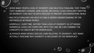 • WHEN MANY PEOPLE LOOK AT DIVERSITY AND MULTICULTURALISM, THEY THINK
THAT SOMEONE’S GENDER, SKIN COLOR, OR SOCIAL CLASS SHOULDN’T MATTER.
SO DIVERSITY CAN HELP US WITH POLICIES TO PREVENT DISCRIMINATION, WHILE
• MULTICULTURALISM CAN HELP US GAIN A DEEPER UNDERSTANDING OF THE
DIFFERENCES BETWEEN PEOPLE.
• HOPEFULLY, OVER TIME, RATHER THAN LOOK AT DIVERSITY AS ATTAINING
NUMERICAL GOALS OR COMPLYING WITH THE LAW, WE CAN COMBINE THE
CONCEPTS TO CREATE BETTER WORKPLACES.
• ALTHOUGH MANY BOOKS DISCUSS LAWS RELATING TO DIVERSITY, NOT MANY
ACTUALLY DESCRIBE WHY DIVERSITY IS NECESSARY IN THE WORKPLACE
 