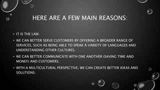 HERE ARE A FEW MAIN REASONS:
• IT IS THE LAW.
• WE CAN BETTER SERVE CUSTOMERS BY OFFERING A BROADER RANGE OF
SERVICES, SUCH AS BEING ABLE TO SPEAK A VARIETY OF LANGUAGES AND
UNDERSTANDING OTHER CULTURES.
• WE CAN BETTER COMMUNICATE WITH ONE ANOTHER (SAVING TIME AND
MONEY) AND CUSTOMERS.
• WITH A MULTICULTURAL PERSPECTIVE, WE CAN CREATE BETTER IDEAS AND
SOLUTIONS.
 