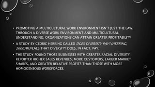 • PROMOTING A MULTICULTURAL WORK ENVIRONMENT ISN’T JUST THE LAW.
THROUGH A DIVERSE WORK ENVIRONMENT AND MULTICULTURAL
UNDERSTANDING, ORGANIZATIONS CAN ATTAIN GREATER PROFITABILITY
• A STUDY BY CEDRIC HERRING CALLED DOES DIVERSITY PAY? (HERRING,
2006) REVEALS THAT DIVERSITY DOES, IN FACT, PAY.
• THE STUDY FOUND THOSE BUSINESSES WITH GREATER RACIAL DIVERSITY
REPORTER HIGHER SALES REVENUES, MORE CUSTOMERS, LARGER MARKET
SHARES, AND GREATER RELATIVE PROFITS THAN THOSE WITH MORE
HOMOGENEOUS WORKFORCES.
 