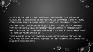 • A STUDY BY THE LATE ROY ADLER OF PEPPERDINE UNIVERSITY SHOWS SIMILAR
RESULTS. HIS 19-YEAR STUDY OF 215 FORTUNE 500 COMPANIES SHOWS A STRONG
CORRELATION BETWEEN FEMALE EXECUTIVES AND HIGH PROFITABILITY (ADLER).
• ANOTHER STUDY, CONDUCTED BY PROJECT EQUALITY, FOUND THAT COMPANIES
THAT RATED LOW ON EQUAL OPPORTUNITY ISSUES EARNED 7.9 PERCENT PROFIT,
WHILE THOSE WHO RATED HIGHEST WITH MORE EQUAL OPPORTUNITIES RESULTED IN
18.3 PERCENT PROFIT (LAUBER, 2011).
• THESE NUMBERS SHOW THAT DIVERSITY AND MULTICULTURALISM CERTAINLY IS
NOT A FAD, BUT A WAY OF DOING BUSINESS THAT BETTER SERVES CUSTOMERS AND
RESULTS IN HIGHER PROFITS.
 