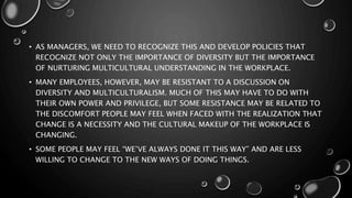 • AS MANAGERS, WE NEED TO RECOGNIZE THIS AND DEVELOP POLICIES THAT
RECOGNIZE NOT ONLY THE IMPORTANCE OF DIVERSITY BUT THE IMPORTANCE
OF NURTURING MULTICULTURAL UNDERSTANDING IN THE WORKPLACE.
• MANY EMPLOYEES, HOWEVER, MAY BE RESISTANT TO A DISCUSSION ON
DIVERSITY AND MULTICULTURALISM. MUCH OF THIS MAY HAVE TO DO WITH
THEIR OWN POWER AND PRIVILEGE, BUT SOME RESISTANCE MAY BE RELATED TO
THE DISCOMFORT PEOPLE MAY FEEL WHEN FACED WITH THE REALIZATION THAT
CHANGE IS A NECESSITY AND THE CULTURAL MAKEUP OF THE WORKPLACE IS
CHANGING.
• SOME PEOPLE MAY FEEL “WE’VE ALWAYS DONE IT THIS WAY” AND ARE LESS
WILLING TO CHANGE TO THE NEW WAYS OF DOING THINGS.
 