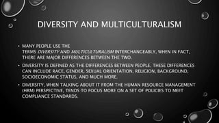 DIVERSITY AND MULTICULTURALISM
• MANY PEOPLE USE THE
TERMS DIVERSITY AND MULTICULTURALISM INTERCHANGEABLY, WHEN IN FACT,
THERE ARE MAJOR DIFFERENCES BETWEEN THE TWO.
• DIVERSITY IS DEFINED AS THE DIFFERENCES BETWEEN PEOPLE. THESE DIFFERENCES
CAN INCLUDE RACE, GENDER, SEXUAL ORIENTATION, RELIGION, BACKGROUND,
SOCIOECONOMIC STATUS, AND MUCH MORE.
• DIVERSITY, WHEN TALKING ABOUT IT FROM THE HUMAN RESOURCE MANAGEMENT
(HRM) PERSPECTIVE, TENDS TO FOCUS MORE ON A SET OF POLICIES TO MEET
COMPLIANCE STANDARDS.
 