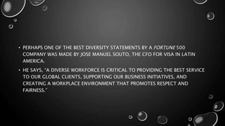 • PERHAPS ONE OF THE BEST DIVERSITY STATEMENTS BY A FORTUNE 500
COMPANY WAS MADE BY JOSE MANUEL SOUTO, THE CFO FOR VISA IN LATIN
AMERICA.
• HE SAYS, “A DIVERSE WORKFORCE IS CRITICAL TO PROVIDING THE BEST SERVICE
TO OUR GLOBAL CLIENTS, SUPPORTING OUR BUSINESS INITIATIVES, AND
CREATING A WORKPLACE ENVIRONMENT THAT PROMOTES RESPECT AND
FAIRNESS.”
 