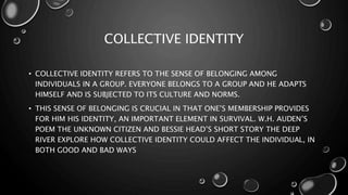 COLLECTIVE IDENTITY
• COLLECTIVE IDENTITY REFERS TO THE SENSE OF BELONGING AMONG
INDIVIDUALS IN A GROUP. EVERYONE BELONGS TO A GROUP AND HE ADAPTS
HIMSELF AND IS SUBJECTED TO ITS CULTURE AND NORMS.
• THIS SENSE OF BELONGING IS CRUCIAL IN THAT ONE’S MEMBERSHIP PROVIDES
FOR HIM HIS IDENTITY, AN IMPORTANT ELEMENT IN SURVIVAL. W.H. AUDEN’S
POEM THE UNKNOWN CITIZEN AND BESSIE HEAD’S SHORT STORY THE DEEP
RIVER EXPLORE HOW COLLECTIVE IDENTITY COULD AFFECT THE INDIVIDUAL, IN
BOTH GOOD AND BAD WAYS
 