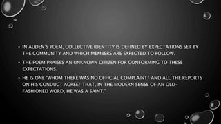 • IN AUDEN’S POEM, COLLECTIVE IDENTITY IS DEFINED BY EXPECTATIONS SET BY
THE COMMUNITY AND WHICH MEMBERS ARE EXPECTED TO FOLLOW.
• THE POEM PRAISES AN UNKNOWN CITIZEN FOR CONFORMING TO THESE
EXPECTATIONS.
• HE IS ONE “WHOM THERE WAS NO OFFICIAL COMPLAINT/ AND ALL THE REPORTS
ON HIS CONDUCT AGREE/ THAT, IN THE MODERN SENSE OF AN OLD-
FASHIONED WORD, HE WAS A SAINT.”
 