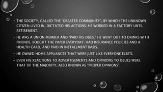 • THE SOCIETY, CALLED THE “GREATER COMMUNITY”, BY WHICH THE UNKNOWN
CITIZEN LIVED IN, DICTATED HIS ACTIONS. HE WORKED IN A FACTORY UNTIL
RETIREMENT.
• HE WAS A UNION MEMBER AND “PAID HIS DUES.” HE WENT OUT TO DRINKS WITH
FRIENDS, BOUGHT THE PAPER EVERYDAY, HAD INSURANCE POLICIES AND A
HEALTH CARD, AND PAID IN INSTALLMENT BASIS.
• HE OWNED HOME APPLIANCES THAT WERE JUST LIKE EVERYONE ELSE’S.
• EVEN HIS REACTIONS TO ADVERTISEMENTS AND OPINIONS TO ISSUES WERE
THAT OF THE MAJORITY, ALSO KNOWN AS “PROPER OPINIONS”.
 