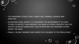• THE UNKNOWN CITIZEN’S DAILY HABITS ARE COMMON, AVERAGE AND
EXPECTED.
• IN WARTIME YEARS, WHEN IT IS CONSIDERED THE RESPONSIBILITY OF EVERY
CITIZEN TO PROTECT AND PRESERVE THE SENSE OF OTHER CONCEPTS THAT HIS
SOCIETY INVENTED (DEMOCRACY AND PATRIOTISM) THE UNKNOWN CITIZEN
JOINED THE ARMY.
• FINALLY, HE WAS “MARRIED AND ADDED FIVE CHILDREN TO THE POPULATION.”
 