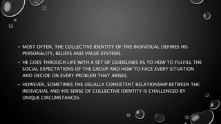 • MOST OFTEN, THE COLLECTIVE IDENTITY OF THE INDIVIDUAL DEFINES HIS
PERSONALITY, BELIEFS AND VALUE SYSTEMS.
• HE GOES THROUGH LIFE WITH A SET OF GUIDELINES AS TO HOW TO FULFILL THE
SOCIAL EXPECTATIONS OF THE GROUP AND HOW TO FACE EVERY SITUATION
AND DECIDE ON EVERY PROBLEM THAT ARISES.
• HOWEVER, SOMETIMES THE USUALLY CONSISTENT RELATIONSHIP BETWEEN THE
INDIVIDUAL AND HIS SENSE OF COLLECTIVE IDENTITY IS CHALLENGED BY
UNIQUE CIRCUMSTANCES.
 