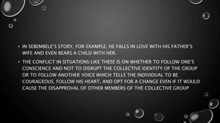 • IN SEBEMBELE’S STORY, FOR EXAMPLE, HE FALLS IN LOVE WITH HIS FATHER’S
WIFE AND EVEN BEARS A CHILD WITH HER.
• THE CONFLICT IN SITUATIONS LIKE THESE IS ON WHETHER TO FOLLOW ONE’S
CONSCIENCE AND NOT TO DISRUPT THE COLLECTIVE IDENTITY OF THE GROUP
OR TO FOLLOW ANOTHER VOICE WHICH TELLS THE INDIVIDUAL TO BE
COURAGEOUS, FOLLOW HIS HEART, AND OPT FOR A CHANGE EVEN IF IT WOULD
CAUSE THE DISAPPROVAL OF OTHER MEMBERS OF THE COLLECTIVE GROUP
 