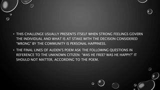 • THIS CHALLENGE USUALLY PRESENTS ITSELF WHEN STRONG FEELINGS GOVERN
THE INDIVIDUAL AND WHAT IS AT STAKE WITH THE DECISION CONSIDERED
“WRONG” BY THE COMMUNITY IS PERSONAL HAPPINESS.
• THE FINAL LINES OF AUDEN’S POEM ASK THE FOLLOWING QUESTIONS IN
REFERENCE TO THE UNKNOWN CITIZEN: “WAS HE FREE? WAS HE HAPPY?” IT
SHOULD NOT MATTER, ACCORDING TO THE POEM.
 