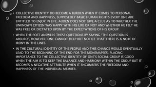 • COLLECTIVE IDENTITY DO BECOME A BURDEN WHEN IT COMES TO PERSONAL
FREEDOM AND HAPPINESS, SUPPOSEDLY BASIC HUMAN RIGHTS EVERY ONE ARE
ENTITLED TO ENJOY IN LIFE. AUDEN DOES NOT GIVE A CLUE AS TO WHETHER THE
UNKNOWN CITIZEN WAS HAPPY WITH HIS LIFE OR NOT AND WHETHER HE FELT HE
WAS FREE OR DICTATED UPON BY THE EXPECTATIONS OF HIS GROUP.
• WHEN THE POET ANSWERS THESE QUESTIONS BY SAYING “THE QUESTION IS
ABSURD”, HOWEVER, ONE CANNOT HELP BUT NOTICE THAT THERE IS A NOTE OF
IRONY IN THE LINES.
• IN THE CULTURAL IDENTITY OF THE PEOPLE AND THIS CHANGE WOULD EVENTUALLY
LEAD TO THE BEGINNING OF THE END FOR THE MONEMAPEES. PLACING
IMPORTANCE TO THE COLLECTIVE IDENTITY OF ONE’S SOCIAL GROUP IS GOOD
WHEN THE AIM IS TO KEEP THE BALANCE AND HARMONY WITHIN THE GROUP BUT IT
BECOMES A NEGATIVE ATTRIBUTE WHEN IT ENCUMBERS THE FREEDOM AND
HAPPINESS OF THE INDIVIDUAL MEMBER.
 