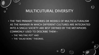 MULTICUTURAL DIVERSITY
• THE TWO PRIMARY THEORIES OR MODELS OF MULTICULTURALISM
AS THE MANNER IN WHICH DIFFERENT CULTURES ARE INTEGRATED
INTO A SINGLE SOCIETY ARE BEST DEFINED BY THE METAPHORS
COMMONLY USED TO DESCRIBE THEM—
• THE “MELTING POT” AND
• THE “SALAD BOWL” THEORIES.
 