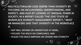 • MULTICULTURALISM GOES DEEPER THAN DIVERSITY BY
FOCUSING ON INCLUSIVENESS, UNDERSTANDING, AND
RESPECT, AND ALSO BY LOOKING AT UNEQUAL POWER IN
SOCIETY. IN A REPORT CALLED “THE 2007 STATE OF
WORKPLACE DIVERSITY MANAGEMENT REPORT1,” MOST
HR MANAGERS SAID THAT DIVERSITY IN THE WORKPLACE
IS
• NOT WELL DEFINED OR UNDERSTOOD AT WORK,
• FOCUSES TOO MUCH ON COMPLIANCE, AND
• PLACES TOO MUCH EMPHASIS ON GENDER AND ETHNICITY
 