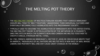 THE MELTING POT THEORY
• THE MELTING POT THEORY OF MULTICULTURALISM ASSUMES THAT VARIOUS IMMIGRANT
GROUPS WILL TEND TO “MELT TOGETHER,” ABANDONING THEIR INDIVIDUAL CULTURES AND
EVENTUALLY BECOMING FULLY ASSIMILATED INTO THE PREDOMINANT SOCIETY.
• TYPICALLY USED TO DESCRIBE THE ASSIMILATION OF IMMIGRANTS INTO THE UNITED STATES,
THE MELTING POT THEORY IS OFTEN ILLUSTRATED BY THE METAPHOR OF A FOUNDRY’S
SMELTING POTS IN WHICH THE ELEMENTS IRON AND CARBON ARE MELTED TOGETHER TO
CREATE A SINGLE, STRONGER METAL—STEEL.
• IN 1782, FRENCH-AMERICAN IMMIGRANT J. HECTOR ST. JOHN DE CREVECOEUR WROTE THAT
IN AMERICA, “INDIVIDUALS OF ALL NATIONS ARE MELTED INTO A NEW RACE OF MEN, WHOSE
LABORS AND POSTERITY WILL ONE DAY CAUSE GREAT CHANGES IN THE WORLD.”
 