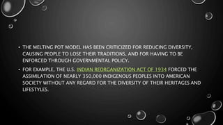 • THE MELTING POT MODEL HAS BEEN CRITICIZED FOR REDUCING DIVERSITY,
CAUSING PEOPLE TO LOSE THEIR TRADITIONS, AND FOR HAVING TO BE
ENFORCED THROUGH GOVERNMENTAL POLICY.
• FOR EXAMPLE, THE U.S. INDIAN REORGANIZATION ACT OF 1934 FORCED THE
ASSIMILATION OF NEARLY 350,000 INDIGENOUS PEOPLES INTO AMERICAN
SOCIETY WITHOUT ANY REGARD FOR THE DIVERSITY OF THEIR HERITAGES AND
LIFESTYLES.
 