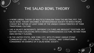 THE SALAD BOWL THEORY
• A MORE LIBERAL THEORY OF MULTICULTURALISM THAN THE MELTING POT, THE
SALAD BOWL THEORY DESCRIBES A HETEROGENEOUS SOCIETY IN WHICH PEOPLE
COEXIST BUT RETAIN AT LEAST SOME OF THE UNIQUE CHARACTERISTICS OF THEIR
TRADITIONAL CULTURE.
• LIKE A SALAD’S INGREDIENTS, DIFFERENT CULTURES ARE BROUGHT TOGETHER, BUT
RATHER THAN COALESCING INTO A SINGLE HOMOGENEOUS CULTURE, RETAIN THEIR
OWN DISTINCT FLAVORS.
• IN THE UNITED STATES, NEW YORK CITY, WITH ITS MANY UNIQUE ETHNIC
COMMUNITIES LIKE “LITTLE INDIA,” “LITTLE ODESSA,” AND “CHINATOWN” IS
CONSIDERED AN EXAMPLE OF A SALAD BOWL SOCIETY.
 