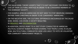 • THE SALAD BOWL THEORY ASSERTS THAT IT IS NOT NECESSARY FOR PEOPLE TO
GIVE UP THEIR CULTURAL HERITAGE IN ORDER TO BE CONSIDERED MEMBERS OF
THE DOMINANT SOCIETY.
• FOR EXAMPLE, AFRICAN AMERICANS DO NOT NEED TO STOP OBSERVING KWANZAA
RATHER THAN CHRISTMAS IN ORDER TO BE CONSIDERED “AMERICANS.”
• ON THE NEGATIVE SIDE, THE CULTURAL DIFFERENCES ENCOURAGED BY THE SALAD
BOWL MODEL CAN DIVIDE A SOCIETY RESULTING
IN PREJUDICE AND DISCRIMINATION.
• IN ADDITION, CRITICS POINT TO A 2007 STUDY CONDUCTED BY AMERICAN
POLITICAL SCIENTIST ROBERT PUTNAM SHOWING THAT PEOPLE LIVING IN SALAD
BOWL MULTICULTURAL COMMUNITIES WERE LESS LIKELY TO VOTE OR VOLUNTEER
FOR COMMUNITY IMPROVEMENT PROJECTS.
 