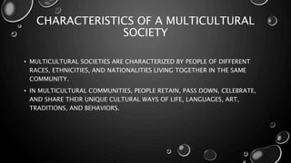 CHARACTERISTICS OF A MULTICULTURAL
SOCIETY
• MULTICULTURAL SOCIETIES ARE CHARACTERIZED BY PEOPLE OF DIFFERENT
RACES, ETHNICITIES, AND NATIONALITIES LIVING TOGETHER IN THE SAME
COMMUNITY.
• IN MULTICULTURAL COMMUNITIES, PEOPLE RETAIN, PASS DOWN, CELEBRATE,
AND SHARE THEIR UNIQUE CULTURAL WAYS OF LIFE, LANGUAGES, ART,
TRADITIONS, AND BEHAVIORS.
 