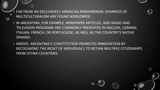 • FAR FROM AN EXCLUSIVELY AMERICAN PHENOMENON, EXAMPLES OF
MULTICULTURALISM ARE FOUND WORLDWIDE.
• IN ARGENTINA, FOR EXAMPLE, NEWSPAPER ARTICLES, AND RADIO AND
TELEVISION PROGRAMS ARE COMMONLY PRESENTED IN ENGLISH, GERMAN,
ITALIAN, FRENCH, OR PORTUGUESE, AS WELL AS THE COUNTRY’S NATIVE
SPANISH.
• INDEED, ARGENTINA’S CONSTITUTION PROMOTES IMMIGRATION BY
RECOGNIZING THE RIGHT OF INDIVIDUALS TO RETAIN MULTIPLE CITIZENSHIPS
FROM OTHER COUNTRIES.
 