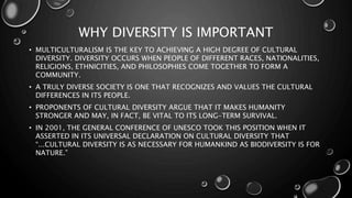 WHY DIVERSITY IS IMPORTANT
• MULTICULTURALISM IS THE KEY TO ACHIEVING A HIGH DEGREE OF CULTURAL
DIVERSITY. DIVERSITY OCCURS WHEN PEOPLE OF DIFFERENT RACES, NATIONALITIES,
RELIGIONS, ETHNICITIES, AND PHILOSOPHIES COME TOGETHER TO FORM A
COMMUNITY.
• A TRULY DIVERSE SOCIETY IS ONE THAT RECOGNIZES AND VALUES THE CULTURAL
DIFFERENCES IN ITS PEOPLE.
• PROPONENTS OF CULTURAL DIVERSITY ARGUE THAT IT MAKES HUMANITY
STRONGER AND MAY, IN FACT, BE VITAL TO ITS LONG-TERM SURVIVAL.
• IN 2001, THE GENERAL CONFERENCE OF UNESCO TOOK THIS POSITION WHEN IT
ASSERTED IN ITS UNIVERSAL DECLARATION ON CULTURAL DIVERSITY THAT
“...CULTURAL DIVERSITY IS AS NECESSARY FOR HUMANKIND AS BIODIVERSITY IS FOR
NATURE.”
 