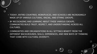 • TODAY, ENTIRE COUNTRIES, WORKPLACES, AND SCHOOLS ARE INCREASINGLY
MADE UP OF VARIOUS CULTURAL, RACIAL, AND ETHNIC GROUPS.
• BY RECOGNIZING AND LEARNING ABOUT THESE VARIOUS GROUPS,
COMMUNITIES BUILD TRUST, RESPECT, AND UNDERSTANDING ACROSS ALL
CULTURES.
• COMMUNITIES AND ORGANIZATIONS IN ALL SETTINGS BENEFIT FROM THE
DIFFERENT BACKGROUNDS, SKILLS, EXPERIENCES, AND NEW WAYS OF THINKING
THAT COME WITH CULTURAL DIVERSITY.
 