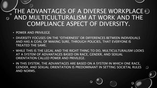 THE ADVANTAGES OF A DIVERSE WORKPLACE
AND MULTICULTURALISM AT WORK AND THE
COMPLIANCE ASPECT OF DIVERSITY.
• POWER AND PRIVILEGE
• DIVERSITY FOCUSES ON THE “OTHERNESS” OR DIFFERENCES BETWEEN INDIVIDUALS
AND HAS A GOAL OF MAKING SURE, THROUGH POLICIES, THAT EVERYONE IS
TREATED THE SAME.
• WHILE THIS IS THE LEGAL AND THE RIGHT THING TO DO, MULTICULTURALISM LOOKS
AT A SYSTEM OF ADVANTAGES BASED ON RACE, GENDER, AND SEXUAL
ORIENTATION CALLED POWER AND PRIVILEGE.
• IN THIS SYSTEM, THE ADVANTAGES ARE BASED ON A SYSTEM IN WHICH ONE RACE,
GENDER, AND SEXUAL ORIENTATION IS PREDOMINANT IN SETTING SOCIETAL RULES
AND NORMS.
 