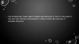 • THE INTERESTING THING ABOUT POWER AND PRIVILEGE IS THAT IF YOU HAVE IT,
YOU MAY NOT INITIALLY RECOGNIZE IT, WHICH IS WHY WE CAN CALL IT
INVISIBLE PRIVILEGE
 
