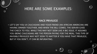 HERE ARE SOME EXAMPLES:
RACE PRIVILEGE
• LET’S SAY YOU (A CAUCASIAN) AND YOUR FRIEND (AN AFRICAN AMERICAN) ARE
HAVING DINNER TOGETHER, AND WHEN THE BILL COMES, THE SERVER GIVES
THE CHECK TO YOU. WHILE THIS MAY NOT SEEM LIKE A BIG ISSUE, IT ASSUMES
YOU (BEING CAUCASIAN) ARE THE PERSON PAYING FOR THE MEAL. THIS TYPE OF
INVISIBLE PRIVILEGE MAY NOT SEEM TO MATTER IF YOU HAVE THAT PRIVILEGE,
BUT IF YOU DON’T, IT CAN BE INFURIATING.
 
