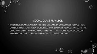 SOCIAL CLASS PRIVILEGE.
• WHEN HURRICANE KATRINA HIT NEW ORLEANS IN 2005, MANY PEOPLE FROM
OUTSIDE THE STORM AREA WONDERED WHY SO MANY PEOPLE STAYED IN THE
CITY, NOT EVEN THINKING ABOUT THE FACT THAT SOME PEOPLE COULDN’T
AFFORD THE GAS TO PUT IN THEIR CAR TO LEAVE THE CITY
 