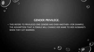 GENDER PRIVILEGE.
• THIS REFERS TO PRIVILEGES ONE GENDER HAS OVER ANOTHER—FOR EXAMPLE,
THE ASSUMPTION THAT A FEMALE WILL CHANGE HER NAME TO HER HUSBAND’S
WHEN THEY GET MARRIED.
 