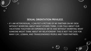 SEXUAL ORIENTATION PRIVILEGE.
• IF I AM HETEROSEXUAL, I CAN PUT A PICTURE OF MY PARTNER ON MY DESK
WITHOUT WORRYING ABOUT WHAT OTHERS THINK. I CAN TALK ABOUT OUR
VACATIONS TOGETHER OR EXPERIENCES WE’VE HAD WITHOUT WORRYING WHAT
SOMEONE MIGHT THINK ABOUT MY RELATIONSHIP. THIS IS NOT THE CASE FOR
MANY GAY, LESBIAN, AND TRANSGENDERED PEOPLE AND THEIR PARTNERS.
 