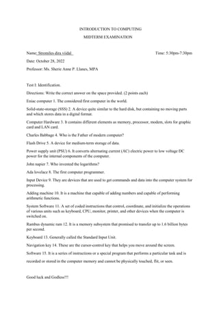 INTRODUCTION TO COMPUTING
MIDTERM EXAMINATION
Name: Stromiles dira viidal Time: 5:30pm-7:30pm
Date: October 28, 2022
Professor: Ms. Sherie Anne P. Llanes, MPA
Test I: Identification.
Directions: Write the correct answer on the space provided. (2 points each)
Eniac computer 1. The considered first computer in the world.
Solid-state-storage (SSS) 2. A device quite similar to the hard disk, but containing no moving parts
and which stores data in a digital format.
Computer Hardware 3. It contains different elements as memory, processor, modem, slots for graphic
card and LAN card.
Charles Babbage 4. Who is the Father of modern computer?
Flash Drive 5. A device for medium-term storage of data.
Power supply unit (PSU) 6. It converts alternating current (AC) electric power to low voltage DC
power for the internal components of the computer.
John napier 7. Who invented the logarithms?
Ada lovelace 8. The first computer programmer.
Input Device 9. They are devices that are used to get commands and data into the computer system for
processing.
Adding machine 10. It is a machine that capable of adding numbers and capable of performing
arithmetic functions.
System Software 11. A set of coded instructions that control, coordinate, and initialize the operations
of various units such as keyboard, CPU, monitor, printer, and other devices when the computer is
switched on.
Rambus dynamic ram 12. It is a memory subsystem that promised to transfer up to 1.6 billion bytes
per second.
Keyboard 13. Generally called the Standard Input Unit.
Navigation key 14. These are the cursor-control key that helps you move around the screen.
Software 15. It is a series of instructions or a special program that performs a particular task and is
recorded or stored in the computer memory and cannot be physically touched, flit, or seen.
Good luck and Godless!!!
 