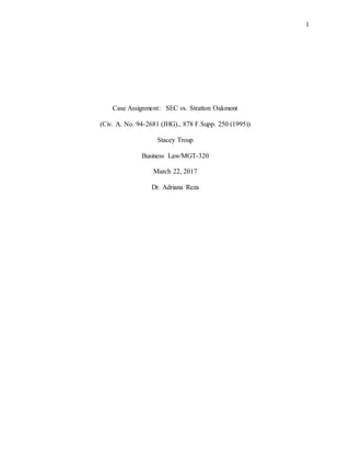 1
Case Assignment: SEC vs. Stratton Oakmont
(Civ. A. No. 94-2681 (JHG)., 878 F.Supp. 250 (1995))
Stacey Troup
Business Law/MGT-320
March 22, 2017
Dr. Adriana Reza
 