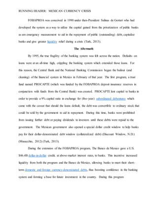 RUNNING HEADER: MEXICAN CURRENCY CRISIS
FOBAPROA was conceived in 1990 under then-President Salinas de Gortari who had
developed the system as a way to utilize the capital gained from the privatization of public banks
as am emergency measurement to aid in the repayment of public (outstanding) debt, capitalize
banks and give greater liquidity relief during a crisis (Turk, 2013).
The Aftermath
By 1995, the true fragility of the banking system was felt across the nation. Defaults on
loans were at an all-time high, crippling the banking system which extended those loans. For
this reason, the Central Bank and the National Banking Commission began the bailout (and
cleaning) of the financial system in Mexico in February of that year. The first program, a trust
fund named PROCAPTE (which was funded by the FOBAPROA deposit insurance reserves in
conjunction with funds from the Central Bank) was created. PROCAPTE lent capital to banks in
order to provide a 9% capital ratio in exchange for (five-year) subordinated debentures which
came with the caveat that should the loans default, the debt was convertible to ordinary stock that
could be sold by the government to aid in repayment. During this time, banks were prohibited
from issuing further debt or paying dividends to investors until these debts were repaid to the
government. The Mexican government also opened a special dollar credit window to help banks
pay for their dollar-denominated debt window (collateralized debt) (Discount Window, N.D.)
(Musacchio, 2012) (Turk, 2013).
During the extension of the FOBAPROA program, The Banco de Mexico gave a U.S.
$46.4B dollar-in-dollar credit, at above-market interest rates, to banks. This incentive increased
liquidity from both the program and the Banco de Mexico, allowing banks to meet their short-
term domestic and foreign currency-denominated debts, thus boosting confidence in the banking
system and forming a base for future investment in the country. During this program
 