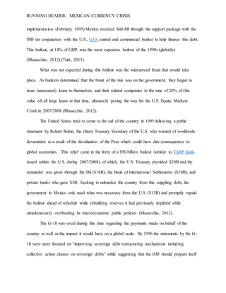 RUNNING HEADER: MEXICAN CURRENCY CRISIS
implementation (February 1995) Mexico received $48.8B through the support package with the
IMF (in conjunction with the U.S., G10, central and commercial banks) to help finance this debt.
This bailout, at 14% of GDP, was the most expensive bailout of the 1990s (globally)
(Musacchio, 2012) (Turk, 2013).
What was not expected during this bailout was the widespread fraud that would take
place. As bankers determined that the brunt of the risk was on the government, they began to
issue (unsecured) loans to themselves and their related companies to the tune of 20% of (the
value of) all large loans at that time, ultimately paving the way for the U.S. Equity Markets
Crash in 2007/2008 (Musacchio, 2012).
The United States tried to come to the aid of the country in 1995 following a public
statement by Robert Rubin, the (then) Treasury Secretary of the U.S. who warned of worldwide
devastation as a result of the devaluation of the Peso which could have dire consequences to
global economies. This relief came in the form of a $50 billion bailout (similar to TARP funds
issued within the U.S. during 2007/2008), of which, the U.S. Treasury provided $20B and the
remainder was given through the IM ($18B), the Bank of International Settlements ($10B), and
private banks who gave $3B. Seeking to unburden the country from this crippling debt, the
government in Mexico only used what was necessary from the U.S. ($13B) and promptly repaid
the bailout ahead of schedule while rebuilding reserves it had previously depleted while
simultaneously overhauling its macroeconomic public policies (Musacchio, 2012).
The G-10 was vocal during this time regarding the payments made on behalf of the
country as well as the impact it would have on a global scale. By 1996 the statements by the G-
10 were more focused on “improving sovereign debt restructuring mechanisms including
collective action clauses on sovereign debts” while suggesting that the IMF should prepare itself
 
