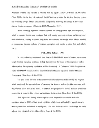 RUNNING HEADER: MEXICAN CURRENCY CRISIS
American countries and was able to rebound from the Equity Market Crash/crisis of 2007/2008
(Turk, 2013). At this time it is estimated that 80% of assets within the Mexican banking system
are owned by foreign entities (multinational companies), following the change in law which
allowed foreign ownership of banks in 1997 (Musacchio, 2012).
While seemingly legitimate business reforms are seeing positive light, the drug trade,
which is prevalent in this area, continues their strife against corporate regimes and international
trade restrictions, seeking to control drug flows into domestic and foreign lands without reprieve
or consequence through methods of violence, corruption, and murder to attain their goals (Turk,
2013).
FOBAROA Bailout – 1998
In 1998, following widespread loan fraud with FOBAROA loans in Mexico, the country
sought to attain monetary assistance to help them recover the losses to the program as well as
reform policy for regulatory regulations within the country. In October of 1998, the agreement
on the FOBAROA bailout pact was reached between Mexican legislators and the Mexican
Government (Dow, Jones & Co, 1998).
The pact called for loans to be returned to banks rather than to be held by the program
which transferred the responsibilities of managing the loans as well as the risks associated with
the potential losses back to the banks. In addition, the program was audited from an operational
perspective in order to drive reform and assistance to the region (Dow, Jones & Co, 1998).
New regulations relating to bankruptcies were adapted as well as new loan-loss
provisions equal to 100% of their credit portfolios which were not backed by a credit agency,
now required to be established as a safeguard. The total monetary bailout in exchange for these
reforms was estimated at $56 billion (Dow, Jones & Co, 1998).
 