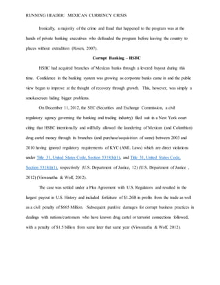 RUNNING HEADER: MEXICAN CURRENCY CRISIS
Ironically, a majority of the crime and fraud that happened to the program was at the
hands of private banking executives who defrauded the program before leaving the country to
places without extradition (Rosen, 2007).
Corrupt Banking – HSBC
HSBC had acquired branches of Mexican banks through a levered buyout during this
time. Confidence in the banking system was growing as corporate banks came in and the public
view began to improve at the thought of recovery through growth. This, however, was simply a
smokescreen hiding bigger problems.
On December 11, 2012, the SEC (Securities and Exchange Commission, a civil
regulatory agency governing the banking and trading industry) filed suit in a New York court
citing that HSBC intentionally and willfully allowed the laundering of Mexican (and Columbian)
drug cartel money through its branches (and purchase/acquisition of same) between 2003 and
2010 having ignored regulatory requirements of KYC (AML Laws) which are direct violations
under Title 31, United States Code, Section 5318(h)(1), and Title 31, United States Code,
Section 5318(i)(1), respectively (U.S. Department of Justice, 12) (U.S. Department of Justice ,
2012) (Viswanatha & Wolf, 2012).
The case was settled under a Plea Agreement with U.S. Regulators and resulted in the
largest payout in U.S. History and included forfeiture of $1.26B in profits from the trade as well
as a civil penalty of $665 Million. Subsequent punitive damages for corrupt business practices in
dealings with nations/customers who have known drug cartel or terrorist connections followed,
with a penalty of $1.5 billion from same later that same year (Viswanatha & Wolf, 2012).
 