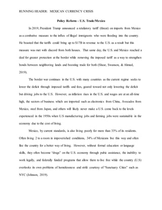 RUNNING HEADER: MEXICAN CURRENCY CRISIS
Policy Reform – U.S. Trade/Mexico
In 2019, President Trump announced a retaliatory tariff (threat) on imports from Mexico
as a combative measure to the influx of illegal immigrants who were flooding into the country.
He boasted that the tariffs could bring up to $17B in revenue to the U.S. as a result but this
measure was met with discord from both houses. That same day, the U.S. and Mexico reached a
deal for greater protection at the border while removing the imposed tariff as a way to strengthen
bonds between neighboring lands and boosting trade for both (Shear, Swanson, & Ahmed,
2019).
The border war continues in the U.S. with many countries as the current regime seeks to
lower the deficit through imposed tariffs and fees, geared toward not only lowering the deficit
but driving jobs to the U.S. However, as inflation rises in the U.S. and wages are at an all-time
high, the sectors of business which are imported such as electronics from China, Avocados from
Mexico, steel from Japan, and others will likely never make a U.S. come back to the levels
experienced in the 1950s when U.S manufacturing jobs and farming jobs were sustainable in the
economy due to the cost of living.
Mexico, by current standards, is also living poorly for more than 33% of its residents.
Often living 2 to a room in impoverished conditions, 34% of Mexicans live this way and often
flee the country for a better way of living. However, without formal education or language
skills, they often become “drags” on the U.S. economy through pubic assistance, the inability to
work legally, and federally funded programs that allow them to live free while the country (U.S)
overlooks its own problems of homelessness and strife courtesy of “Sanctuary Cities” such as
NYC (Johnson, 2019).
 
