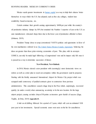 RUNNING HEADER: MEXICAN CURRENCY CRISIS
Mexico needs greater investments in human capital as a way to help their citizens better
themselves in ways which the U.S. has adopted, such as free city colleges, student loan
availability based on income, etc.
Cartels continue their growth earning approximately $49B per year while the country’s
oil production industry slumps by 50% but remained the Number 1 exporter of cars to the U.S. as
auto manufacturers relocated shops there due to the lower cost of production afforded to them
(Johnson, 2019).
President Trump chose to scrap conventional NAFTA policies and agreements in favor of
his own machination referred to as The United States-Mexico-Canada Agreement, believing his
ideas are greater than those prize-winning economists of past. This plan, with its acronym
USMCA, can only be made legal following a Congressional vote and its impact only felt once it
is passed (as a way to determine succession of ideas).
New President, New Outlook
In 2018, Mexico elected a new president with (seemingly) more democratic views on
reform as well as a strict plan to weed out corruption within the government (and its projects).
Starting with the freshly announced International Airport for Mexico City project which was
scrapped amid controversy of padded contracts given to contractors from previous
administration. This cancellation caused a huge drop in the Peso which, surprisingly, recovered
quickly (in under a week) when announcing an airstrip to be the new location for the large
airport project, causing an index drop of 50 points as investors grew fearful of success (Zaga,
Trujillo, & Ortiz, 2019) Appendix B .
A halt on oil drilling followed for a period of 3 years, which will cost an estimated $1B
pere year in lost investments. Special economic zones were next on the list for cancellation.
 