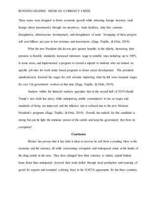RUNNING HEADER: MEXICAN CURRENCY CRISIS
These zones were designed to foster economic growth while attracting foreign investors (and
foreign direct investments) through tax incentives, trade facilities, duty-free customs
deregulation, infrastructure development, and deregulation of same. Scrapping of these projects
will cost billions per year in lost revenues and investments (Zaga, Trujillo, & Ortiz, 2019).
What the new President did do was give greater benefits to the elderly, increasing their
pensions to liveable standards; increased minimum wage to variable rates including up to 100%
in some areas, and implemented a program to reward a stipend to students who are trained on
specific job sites for work-study based programs to foster career development. This president
simultaneously lowered the wages for civil servants impacting what he felt were overpaid wages
for over 11k government workers at that time (Zaga, Trujillo, & Ortiz, 2019).
Analysts within the financial markets speculate that in the second half of 2019 (should
Trump’s new trade law pass), while anticipating public consumption to rise as wages and
standards of living are improved and the inflation rate is reduced due to the new Mexican
President’s programs (Zaga, Trujillo, & Ortiz, 2019). Overall, the outlook for this candidate is
strong but can he fight the immense power of the cartels and keep his government free from its
corruption?
Conclusion
Mexico has proven that it has what it takes to recover its self from a crushing blow to the
economy and the currency all while overcoming corruption and widespread crime at the hands of
the drug cartels in the area. They have changed how their currency is valued, repaid bailout
loans faster than anticipated, lowered their trade deficit through local production and sourcing of
goods for exports and remained a driving force in the NAFTA agreements for the three countries.
 