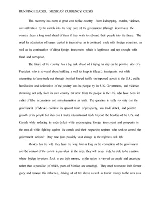 RUNNING HEADER: MEXICAN CURRENCY CRISIS
This recovery has come at great cost to the country. From kidnapping, murder, violence,
and infiltration by the cartels into the very core of the government (through incentives), the
country faces a long road ahead of them if they wish to rebound their people into the future. The
need for adaptation of human capital is imperative as is continued trade with foreign countries, as
well as the continuation of direct foreign investment which is legitimate and not wrought with
fraud and corruption.
The future of the country has a big task ahead of it trying to stay on the positive side of a
President who is so vocal about building a wall to keep its (illegal) immigrants out while
attempting to keep trade out through implied forced tariffs on imported goods to the U.S., public
humiliation and defamation of the country and its people by the U.S. Government, and violence
stemming not only from its own country but now from the people in the U.S. who have been fed
a diet of false accusations and misinformation as truth. The question is really not only can the
government of Mexico continue its upward trend of prosperity, low trade deficit, and positive
growth of its people but also can it foster international trade beyond the borders of the U.S. and
Canada while reducing its trade deficit while encouraging foreign investment and prosperity in
the area all while fighting against the cartels and their respective regimes who seek to control the
government actions? Only time (and possibly vast change in the regimes) will tell.
Mexico has the will, they have the way, but as long as the corruption of the government
and the control of the cartels is prevalent in the area, they will never truly be able to be a nation
where foreign investors flock to put their money, as the nation is viewed as unsafe and uncertain,
rather than a paradise (of which, parts of Mexico are amazing). They need to restore their former
glory and remove this influence, driving all of the above as well as tourist money to the area as a
 