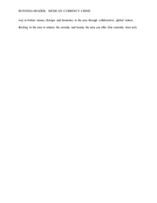 RUNNING HEADER: MEXICAN CURRENCY CRISIS
way to bolster money (foreign and domestic) to the area through collaborative, global visitors
flocking to the area to witness the serenity and beauty the area can offer (but currently does not).
 
