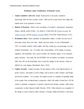 RUNNINGHEADER: MEXICAN CURRENCY CRISIS
Definitions and/or Clarification of Financial Terms
1. Annual cumulative debt rate: Simply broken down is the yearly cumulative
(increasing) debt rate that a country carries. Debt can be in many forms from things like
student loans to tax payments in arrears.
2. Balance of Payments: Refers to the accounting of a country’s international transactions
during a specific period of time. It is inclusive of data from the Current Account, the
Capital Account, and the Financial Account (Khan, N.D.) (The Federal Reserve, N.D.).
3. Benchmark Rates: Rates calculated by independent entities to reflect the true cost of
borrowing money from each other. Banks may loan money at a rate of Benchmark +
“X%” (x=variable number) which implies that they would pay a set percentage over the
standard “benchmark” rate. For banks with a responsibility of FX trading or currency
regulation, the benchmark rate is used to monitor the “practical impact of our monetary
policy decisions. If an entity like the ECB/IMF who are lenders to countries in economic
strife, they will use the benchmark rates to track the changes in the currency which are
affected by a rate changes (Benchmark Rates, 2019).
4. Capital Accounts: Capital Accounts, for this purpose, refers to the imports/exports of
goods, services, and capital as well as things such as loans to other countries and foreign
aid between countries. For a country, the capital account is a snapshot of spending habits
in the country from an import/export perspective which will enable a broad view of if the
country is primarily an importer or exporter of goods from foreign countries while giving
a perspective on their financial health (Tuovila, 2018). Often referred to as a snapshot of
the change in assets owned by either domestic or foreign entities/individuals in the home
 
