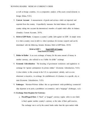 RUNNING HEADER: MEXICAN CURRENCY CRISIS
as well as foreign countries, it is a comparative analysis of the assets owned domestic to
foreign (Khan, N.D.).
5. Current Account: A measurements of goods and services which are imported and
exported from the country. It specifically measures the trade balance of a specific
country taking into account the international transfers of capital which affect its balance
(Amadeo, Current Accounts, 2019).
6. Debt to GDP Ratio: Compares a country’s public debt against its GDP. In simple terms
it is what a country owes in debt vs. what it produces for revenue (export) and can be
determined with the following formula (Kenton, Debt to GDP Ratio, 2019):
Debt to GDP = Total GDP of Country
Total Debt of Country
7. Dollar in Dollar: Is an even exchange of money for the same amount of money in
another currency, also referred to as a “dollar for dollar” exchange.
8. Economic Liberalization: The lessening of government restrictions and regulations in
exchange for “greater participation by private entities” (Economic Liberalization, N.D.).
A close relative to this concept in the U.S. is a government subsidy, such as a tax
abatement or incentive, in exchange for establishment of a business in a specific city or
state (Economic Liberalization, N.D.).
9. Embargos: Merriam-Webster defines this as a government order prohibiting commercial
ship departure at its ports, a prohibition on commerce, and a “stoppage” (Embargos, n.d.)
10. Exchange Rate Regimes for Currency:
a. Fixed/Pegged Rate: A “fixed” or “pegged” currency regime refers to one which
is fixed against another country’s currency or the value of their gold reserves.
The exchange rate is set by the central banks rather than the open market while
 