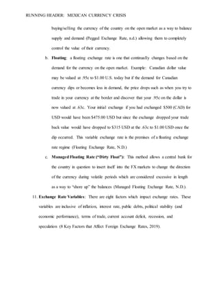 RUNNING HEADER: MEXICAN CURRENCY CRISIS
buying/selling the currency of the country on the open market as a way to balance
supply and demand (Pegged Exchange Rate, n.d.) allowing them to completely
control the value of their currency.
b. Floating: a floating exchange rate is one that continually changes based on the
demand for the currency on the open market. Example: Canadian dollar value
may be valued at .95c to $1.00 U.S. today but if the demand for Canadian
currency dips or becomes less in demand, the price drops such as when you try to
trade in your currency at the border and discover that your .95c on the dollar is
now valued at .63c. Your initial exchange if you had exchanged $500 (CAD) for
USD would have been $475.00 USD but since the exchange dropped your trade
back value would have dropped to $315 USD at the .63c to $1.00 USD once the
dip occurred. This variable exchange rate is the premises of a floating exchange
rate regime (Floating Exchange Rate, N.D.)
c. Managed Floating Rate (“Dirty Float”): This method allows a central bank for
the country in question to insert itself into the FX markets to change the direction
of the currency during volatile periods which are considered excessive in length
as a way to “shore up” the balances (Managed Floating Exchange Rate, N.D.).
11. Exchange Rate Variables: There are eight factors which impact exchange rates. These
variables are inclusive of inflation, interest rate, public debts, political stability (and
economic performance), terms of trade, current account deficit, recession, and
speculation (8 Key Factors that Affect Foreign Exchange Rates, 2019).
 