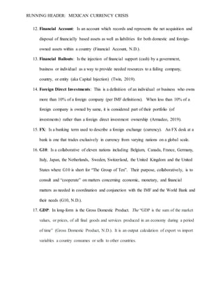 RUNNING HEADER: MEXICAN CURRENCY CRISIS
12. Financial Account: Is an account which records and represents the net acquisition and
disposal of financially based assets as well as liabilities for both domestic and foreign-
owned assets within a country (Financial Account, N.D.).
13. Financial Bailouts: Is the injection of financial support (cash) by a government,
business or individual as a way to provide needed resources to a failing company,
country, or entity (aka Capital Injection) (Twin, 2019).
14. Foreign Direct Investments: This is a definition of an individual or business who owns
more than 10% of a foreign company (per IMF definitions). When less than 10% of a
foreign company is owned by same, it is considered part of their portfolio (of
investments) rather than a foreign direct investment ownership (Armadeo, 2019).
15. FX: Is a banking term used to describe a foreign exchange (currency). An FX desk at a
bank is one that trades exclusively in currency from varying nations on a global scale.
16. G10: Is a collaborative of eleven nations including Belgium, Canada, France, Germany,
Italy, Japan, the Netherlands, Sweden, Switzerland, the United Kingdom and the United
States where G10 is short for “The Group of Ten”. Their purpose, collaboratively, is to
consult and “cooperate” on matters concerning economic, monetary, and financial
matters as needed in coordination and conjunction with the IMF and the World Bank and
their needs (G10, N.D.).
17. GDP: In long-form is the Gross Domestic Product. The “GDP is the sum of the market
values, or prices, of all final goods and services produced in an economy during a period
of time” (Gross Domestic Product, N.D.). It is an output calculation of export vs import
variables a country consumes or sells to other countries.
 