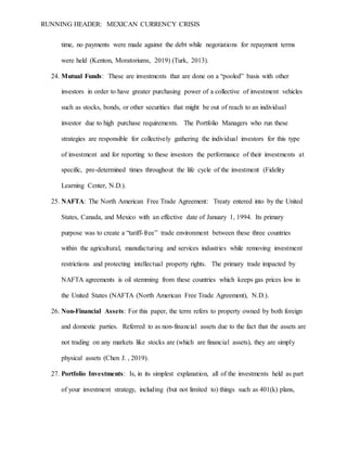 RUNNING HEADER: MEXICAN CURRENCY CRISIS
time, no payments were made against the debt while negotiations for repayment terms
were held (Kenton, Moratoriums, 2019) (Turk, 2013).
24. Mutual Funds: These are investments that are done on a “pooled” basis with other
investors in order to have greater purchasing power of a collective of investment vehicles
such as stocks, bonds, or other securities that might be out of reach to an individual
investor due to high purchase requirements. The Portfolio Managers who run these
strategies are responsible for collectively gathering the individual investors for this type
of investment and for reporting to these investors the performance of their investments at
specific, pre-determined times throughout the life cycle of the investment (Fidelity
Learning Center, N.D.).
25. NAFTA: The North American Free Trade Agreement: Treaty entered into by the United
States, Canada, and Mexico with an effective date of January 1, 1994. Its primary
purpose was to create a “tariff-free” trade environment between these three countries
within the agricultural, manufacturing and services industries while removing investment
restrictions and protecting intellectual property rights. The primary trade impacted by
NAFTA agreements is oil stemming from these countries which keeps gas prices low in
the United States (NAFTA (North American Free Trade Agreement), N.D.).
26. Non-Financial Assets: For this paper, the term refers to property owned by both foreign
and domestic parties. Referred to as non-financial assets due to the fact that the assets are
not trading on any markets like stocks are (which are financial assets), they are simply
physical assets (Chen J. , 2019).
27. Portfolio Investments: Is, in its simplest explanation, all of the investments held as part
of your investment strategy, including (but not limited to) things such as 401(k) plans,
 