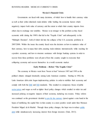 RUNNING HEADER: MEXICAN CURRENCY CRISIS
Mexico’s Financial Crisis
Governments are faced with many decisions, of which how to handle their currency value
as well as their (often inherited) trade deficits while battling the economic factors which
negatively impact both value of currency and the extent to which their country imports from
others due to exchange rate variables. Mexico is no stranger to this problem as they faced
economic strife during the 1980’s that led to the “Tequila Crisis” and subsequently to the
“Midnight Decision”, both of which fed into the collapse of the U.S. economic problems in
2007/2008. Within the issues the country faced were the decision on how to maintain value of
their currency, how to repay their debt, ensuring trade relations internationally while reaching for
a positive economy, and how to structure assistance with foreign banking systems in order to
recover from these problems were all part of how this country sought to overcome their
collapsing economy and recover themselves in a world economic market.
Early Problems – Before “The Tequila Crisis”
The economy in Mexico went from “boom to bust” between 1987 and 1995 as the
political climate changed drastically among Latin American countries. Starting in 1982, the
Latin American debt crisis began implementing policies in order to stabilize their economy and
comply with both the IMF and WB standards. This resulted in a temporary freeze of public
sector prices and wages as well as tighter fiscal policy changes which resulted in wider tax and
increased policing on negative impacts of their economy, including tax evasion. Policy reform
was continued as the government decided to pre-fix the currency (peso) against a rate band in the
hopes of stabilizing the capital flow in that country to a more positive result under then Mexican
President Miguel de la Madrid. Through these policy changes, the hope was to reduce public
debt while simultaneously increasing interest from foreign investors (Turk, 2013).
 